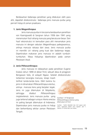 Berdasarkan beberapa penelitian yang dilakukan oleh para
ahli, dapatlah direkonstruksi beberapa jenis manusia purba yang
pernah hidup di zaman praaksara.
1.	 Jenis Meganthropus
Jenis manusia purba ini terutama berdasarkan penelitian
von Koenigswald di Sangiran tahun 1936 dan 1941 yang
menemukan fosil rahang manusia yang berukuran besar. Dari
hasil rekonstruksi ini kemudian para ahli menamakan jenis
manusia ini dengan sebutan Meganthropus paleojavanicus,
artinya manusia raksasa dari Jawa. Jenis manusia purba
ini memiliki ciri rahang yang kuat dan badannya tegap.
Diperkirakan makanan jenis manusia ini adalah tumbuhtumbuhan. Masa hidupnya diperkirakan pada zaman
Pleistosen Awal.
2.	 Jenis Pithecanthropus
Jenis manusia ini didasarkan pada penelitian Eugene
Dubois tahun 1890 di dekat Trinil, sebuah desa di pinggiran
Bengawan Solo, di wilayah Ngawi. Setelah direkonstruksi
terbentuk kerangka manusia, tetapi masih
terlihat tanda-tanda kera. Oleh karena itu
jenis ini dinamakan Pithecanthropus erectus,
artinya manusia kera yang berjalan tegak.
Jenis ini juga ditemukan di Mojokerto,
sehingga
disebut
Pithecanthropus
mojokertensis. Jenis manusia purba yang
Gambar 1.9 Tengkorak
juga terkenal sebagai rumpun Homo erectus Pithecanthropus erectus yang
ini paling banyak ditemukan di Indonesia. ditemukan di Trinil
: Taufik
dan
Diperkirakan jenis manusia purba ini hidup SumberIndonesia Abdullah Arus A.B Lapian (ed).
2012.
Dalam
Sejarah. jilid 1.
dan berkembang sekitar zaman Pleistosen Jakarta: PT Ichtiar Baru van Hoeve.
Tengah.

Sejarah Indonesia

19

 
