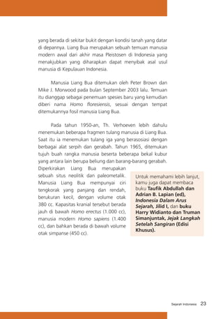 yang berada di sekitar bukit dengan kondisi tanah yang datar
di depannya. Liang Bua merupakan sebuah temuan manusia
modern awal dari akhir masa Pleistosen di Indonesia yang
menakjubkan yang diharapkan dapat menyibak asal usul
manusia di Kepulauan Indonesia.
Manusia Liang Bua ditemukan oleh Peter Brown dan
Mike J. Morwood pada bulan September 2003 lalu. Temuan
itu dianggap sebagai penemuan spesies baru yang kemudian
diberi nama Homo floresiensis, sesuai dengan tempat
ditemukannya fosil manusia Liang Bua.
Pada tahun 1950-an, Th. Verhoeven lebih dahulu
menemukan beberapa fragmen tulang manusia di Liang Bua.
Saat itu ia menemukan tulang iga yang berasosiasi dengan
berbagai alat serpih dan gerabah. Tahun 1965, ditemukan
tujuh buah rangka manusia beserta beberapa bekal kubur
yang antara lain berupa beliung dan barang-barang gerabah.
Diperkirakan Liang Bua merupakan
sebuah situs neolitik dan paleometalik.
Untuk memahami lebih lanjut,
kamu juga dapat membaca
Manusia Liang Bua mempunyai ciri
buku Taufik Abdullah dan
tengkorak yang panjang dan rendah,
Adrian B. Lapian (ed),
berukuran kecil, dengan volume otak
Indonesia Dalam Arus
380 cc. Kapasitas kranial tersebut berada
Sejarah, Jilid I, dan buku
jauh di bawah Homo erectus (1.000 cc),
Harry Widianto dan Truman
Simanjuntak, Jejak Langkah
manusia modern Homo sapiens (1.400
Setelah Sangiran (Edisi
cc), dan bahkan berada di bawah volume
Khusus).
otak simpanse (450 cc).

Sejarah Indonesia

23

 