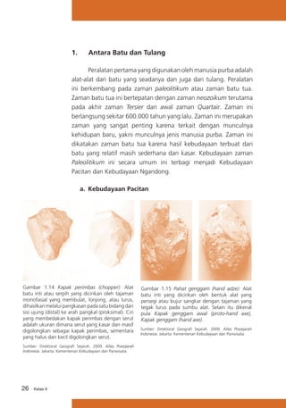 1.	

Antara Batu dan Tulang

Peralatan pertama yang digunakan oleh manusia purba adalah
alat-alat dari batu yang seadanya dan juga dari tulang. Peralatan
ini berkembang pada zaman paleolitikum atau zaman batu tua.
Zaman batu tua ini bertepatan dengan zaman neozoikum terutama
pada akhir zaman Tersier dan awal zaman Quartair. Zaman ini
berlangsung sekitar 600.000 tahun yang lalu. Zaman ini merupakan
zaman yang sangat penting karena terkait dengan munculnya
kehidupan baru, yakni munculnya jenis manusia purba. Zaman ini
dikatakan zaman batu tua karena hasil kebudayaan terbuat dari
batu yang relatif masih sederhana dan kasar. Kebudayaan zaman
Paleolitikum ini secara umum ini terbagi menjadi Kebudayaan
Pacitan dan Kebudayaan Ngandong.
a.	 Kebudayaan Pacitan

Gambar 1.14 Kapak perimbas (chopper): Alat
batu inti atau serpih yang dicirikan oleh tajaman
monofasial yang membulat, lonjong, atau lurus,
dihasilkan melalui pangkasan pada satu bidang dari
sisi ujung (distal) ke arah pangkal (proksimal). Ciri
yang membedakan kapak perimbas dengan serut
adalah ukuran dimana serut yang kasar dan masif
digolongkan sebagai kapak perimbas, sementara
yang halus dan kecil digolongkan serut.
Sumber: Direktorat Geografi Sejarah. 2009. Atlas Prasejarah
Indonesia. Jakarta: Kementerian Kebudayaan dan Pariwisata.

26

Kelas X

Gambar 1.15 Pahat genggam (hand adze): Alat
batu inti yang dicirikan oleh bentuk alat yang
persegi atau bujur sangkar dengan tajaman yang
tegak lurus pada sumbu alat. Selain itu dikenal
pula Kapak genggam awal (proto-hand axe),
Kapak genggam (hand axe).
Sumber: Direktorat Geografi Sejarah. 2009. Atlas Prasejarah
Indonesia. Jakarta: Kementerian Kebudayaan dan Pariwisata.

 