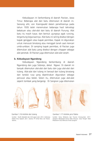 Kebudayaan ini berkembang di daerah Pacitan, Jawa
Timur. Beberapa alat dari batu ditemukan di daerah ini.
Seorang ahli, von Koenigwald dalam penelitiannya pada
tahun 1935 telah menemukan beberapa hasil teknologi
bebatuan atau alat-alat dari batu di daerah Punung. Alat
batu itu masih kasar, dan bentuk ujungnya agak runcing,
tergantung kegunaannya. Alat batu ini sering disebut dengan
kapak genggam atau kapak perimbas. Kapak ini digunakan
untuk menusuk binatang atau menggali tanah saat mencari
umbi-umbian. Di samping kapak perimbas, di Pacitan juga
ditemukan alat batu yang disebut dengan chopper sebagai
alat penetak. Di Pacitan juga ditemukan alat-alat serpih.
b.	 Kebudayaan Ngandong
			
Kebudayaan Ngandong berkembang di daerah
Ngandong dan juga Sidorejo, dekat Ngawi. Di daerah ini
banyak ditemukan alat-alat dari batu dan juga alat-alat dari
tulang. Alat-alat dari tulang ini berasal dari tulang binatang
dan tanduk rusa yang diperkirakan digunakan sebagai
penusuk atau belati. Selain itu, ditemukan juga alat-alat
seperti tombak yang bergerigi. Di Sangiran juga ditemukan

Gambar 1.16 Artefak dari tulang

Gambar 1.17 Artefak jenis flakke

Sumber : Taufik Abdullah dan A.B Lapian (ed). 2012. Indonesia
Dalam Arus Sejarah. jilid I. Jakarta: PT Ichtiar Baru van Hoeve.
Jakarta

Sumber: Harry Widianto dan Truman Simanjuntak. 2011.
Sangiran Menjawab Dunia (Edisi Khusus). Jawa Tengah: Balai
Pelastarian Situs Manusia Purba Sangiran

Sejarah Indonesia

27

 