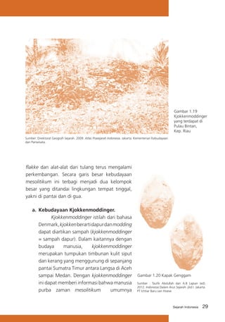 Gambar 1.19
Kjokkenmoddinger
yang terdapat di
Pulau Bintan,
Kep. Riau
Sumber: Direktorat Geografi Sejarah. 2009. Atlas Prasejarah Indonesia. Jakarta: Kementerian Kebudayaan
dan Pariwisata.

flakke dan alat-alat dari tulang terus mengalami
perkembangan. Secara garis besar kebudayaan
mesolitikum ini terbagi menjadi dua kelompok
besar yang ditandai lingkungan tempat tinggal,
yakni di pantai dan di gua.
a.	 Kebudayaan Kjokkenmoddinger.
			
Kjokkenmoddinger istilah dari bahasa
Denmark, kjokken berarti dapur dan modding
dapat diartikan sampah (kjokkenmoddinger
= sampah dapur). Dalam kaitannya dengan
budaya
manusia,
kjokkenmoddinger
merupakan tumpukan timbunan kulit siput
dan kerang yang menggunung di sepanjang
pantai Sumatra Timur antara Langsa di Aceh
sampai Medan. Dengan kjokkenmoddinger
ini dapat memberi informasi bahwa manusia
purba zaman mesolitikum
umumnya

Gambar 1.20 Kapak Genggam
Sumber : Taufik Abdullah dan A.B Lapian (ed).
2012. Indonesia Dalam Arus Sejarah. jilid I. Jakarta.
PT Ichtiar Baru van Hoeve

Sejarah Indonesia

29

 
