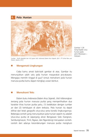 E.	 Pola Hunian

Gambar 1.28
Song Keplek situs
hunian pada
akhir Pleistosen –
Holosen
Sumber : Taufik Abdullah dan A.B Lapian (ed). Indonesia Dalam Arus Sejarah. jilid 1. PT Ichtiar Baru van
Hoeve. Jakarta. 2012

„„

Mengamati Lingkungan

Coba kamu amati baik-baik gambar di atas. Gambar itu
menunjukkan salah satu pola hunian masyarakat pra-akasara.
Mengapa memilih tinggal di gua? Untuk memahami pola hunian
manusia purba kamu dapat mengkaji uraian berikut.

„„

Memahami Teks

Dalam buku Indonesia Dalam Arus Sejarah, Jilid I diterangkan
tentang pola hunian manusia purba yang memperlihatkan dua
karakter khas hunian purba yaitu, (1) kedekatan dengan sumber
air dan (2) kehidupan di alam terbuka. Pola hunian itu dapat
dilihat dari letak geografis situs-situs serta kondisi lingkungannya.
Beberapa contoh yang menunjukkan pola hunian seperti itu adalah
situs-situs purba di sepanjang aliran Bengawan Solo (Sangiran,
Sambungmacan, Trinil, Ngawi, dan Ngandong) merupakan contohcontoh dari adanya kecenderungan manusia purba menghuni

Sejarah Indonesia

35

 