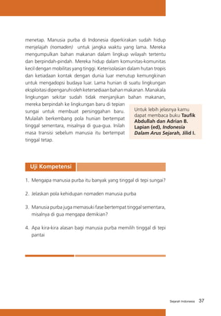 menetap. Manusia purba di Indonesia diperkirakan sudah hidup
menjelajah (nomaden) untuk jangka waktu yang lama. Mereka
mengumpulkan bahan makanan dalam lingkup wilayah tertentu
dan berpindah-pindah. Mereka hidup dalam komunitas-komunitas
kecil dengan mobilitas yang tinggi. Keterisolasian dalam hutan tropis
dan ketiadaan kontak dengan dunia luar menutup kemungkinan
untuk mengadopsi budaya luar. Lama hunian di suatu lingkungan
eksploitasi dipengaruhi oleh ketersediaan bahan makanan. Manakala
lingkungan sekitar sudah tidak menjanjikan bahan makanan,
mereka berpindah ke lingkungan baru di tepian
Untuk lebih jelasnya kamu
sungai untuk membuat persinggahan baru.
dapat membaca buku Taufik
Mulailah berkembang pola hunian bertempat
Abdullah dan Adrian B.
tinggal sementara, misalnya di gua-gua. Inilah
Lapian (ed), Indonesia
masa transisi sebelum manusia itu bertempat
Dalam Arus Sejarah, Jilid I.
tinggal tetap.

Uji Kompetensi
1.	 Mengapa manusia purba itu banyak yang tinggal di tepi sungai?
2.	 Jelaskan pola kehidupan nomaden manusia purba
3.	 Manusia purba juga memasuki fase bertempat tinggal sementara,
misalnya di gua mengapa demikian?
4.	 Apa kira-kira alasan bagi manusia purba memilih tinggal di tepi
pantai

Sejarah Indonesia

37

 