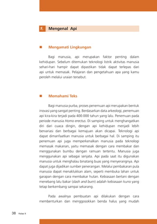 F.	

„„

Mengenal Api

Mengamati Lingkungan

Bagi manusia, api merupakan faktor penting dalam
kehidupan. Sebelum ditemukan teknologi listrik aktivitas manusia
sehari-hari hampir dapat dipastikan tidak dapat terlepas dari
api untuk memasak. Pelajaran dan pengetahuan apa yang kamu
peroleh melalui uraian tersebut.

„„

Memahami Teks

Bagi manusia purba, proses penemuan api merupakan bentuk
inovasi yang sangat penting. Berdasarkan data arkeologi, penemuan
api kira-kira terjadi pada 400.000 tahun yang lalu. Penemuan pada
periode manusia Homo erectus. Di samping untuk menghangatkan
diri dari cuaca dingin, dengan api kehidupan menjadi lebih
bervariasi dan berbagai kemajuan akan dicapai. Teknologi api
dapat dimanfaatkan manusia untuk berbagai hal. Di samping itu
penemuan api juga memperkenalkan manusia pada teknologi
memasak makanan, yaitu memasak dengan cara membakar dan
menggunakan bumbu dengan ramuan tertentu. Manusia juga
menggunakan api sebagai senjata. Api pada saat itu digunakan
manusia untuk menghalau binatang buas yang menyerangnya. Api
dapat juga dijadikan sumber penerangan. Melalui pembakaran pula
manusia dapat menaklukkan alam, seperti membuka lahan untuk
garapan dengan cara membakar hutan. Kebiasaan bertani dengan
menebang lalu bakar (slash and burn) adalah kebiasaan kuno yang
tetap berkembang sampai sekarang.
Pada awalnya pembuatan api dilakukan dengan cara
membenturkan dan menggosokkan benda halus yang mudah
38

Kelas X

 