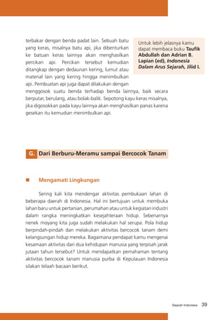 terbakar dengan benda padat lain. Sebuah batu
Untuk lebih jelasnya kamu
yang keras, misalnya batu api, jika dibenturkan
dapat membaca buku Taufik
Abdullah dan Adrian B.
ke batuan keras lainnya akan menghasilkan
Lapian (ed), Indonesia
percikan api. Percikan tersebut kemudian
Dalam Arus Sejarah, Jilid I.
ditangkap dengan dedaunan kering, lumut atau
material lain yang kering hingga menimbulkan
api. Pembuatan api juga dapat dilakukan dengan
menggosok suatu benda terhadap benda lainnya, baik secara
berputar, berulang, atau bolak-balik. Sepotong kayu keras misalnya,
jika digosokkan pada kayu lainnya akan menghasilkan panas karena
gesekan itu kemudian menimbulkan api.

G.	 Dari Berburu-Meramu sampai Bercocok Tanam

„„

Mengamati Lingkungan

	
Sering kali kita mendengar aktivitas pembukaan lahan di
beberapa daerah di Indonesia. Hal ini bertujuan untuk membuka
lahan baru untuk pertanian, perumahan atau untuk kegiatan industri
dalam rangka meningkatkan kesejahteraan hidup. Sebenarnya
nenek moyang kita juga sudah melakukan hal serupa. Pola hidup
berpindah-pindah dan melakukan aktivitas bercocok tanam demi
kelangsungan hidup mereka. Bagaimana pendapat kamu mengenai
kesamaan aktivitas dari dua kehidupan manusia yang terpisah jarak
jutaan tahun tersebut? Untuk mendapatkan pemahaman tentang
aktivitas bercocok tanam manusia purba di Kepulauan Indonesia
silakan telaah bacaan berikut.

Sejarah Indonesia

39

 