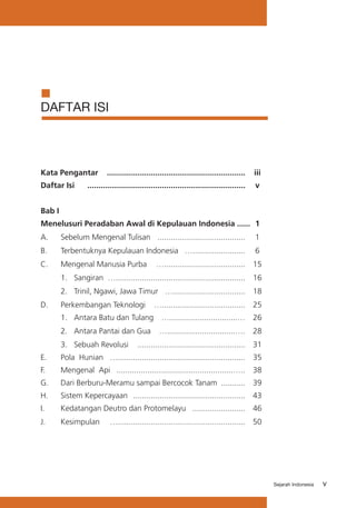 DAFTAR ISI

Kata Pengantar	 ...............................................................	 iii
Daftar Isi	

........................................................................	 v

Bab I
Menelusuri Peradaban Awal di Kepulauan Indonesia ......	 1
A.	

Sebelum Mengenal Tulisan	 ........................................	 1

B.	

Terbentuknya Kepulauan Indonesia	 …........................	 6

C.	

Mengenal Manusia Purba	 ….....................................	 15

	

1. 	 Sangiran	 …...........................................................	 16

	

2.	 Trinil, Ngawi, Jawa Timur	 ….................................	 18

D.	

Perkembangan Teknologi	 …......................................	 25

	

1.	 Antara Batu dan Tulang	 …...............................…	 26

	

2.	 Antara Pantai dan Gua	 …...............................….	 28

	

3.	 Sebuah Revolusi 	 .................................................	 31

E.	

Pola Hunian	 …..........................................................	 35

F.	

Mengenal Api	 .....................................................…..	 38

G.	

Dari Berburu-Meramu sampai Bercocok Tanam 	...........	 39

H.	

Sistem Kepercayaan	 ...................................................	 43

I.	

Kedatangan Deutro dan Protomelayu	 ........................	 46

J. 	

Kesimpulan	

…..........................................................	 50

Sejarah Indonesia

v

 