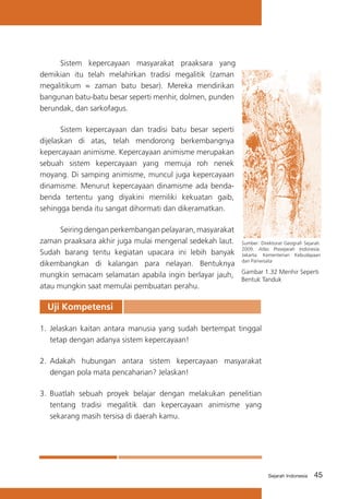 Sistem kepercayaan masyarakat praaksara yang
demikian itu telah melahirkan tradisi megalitik (zaman
megalitikum = zaman batu besar). Mereka mendirikan
bangunan batu-batu besar seperti menhir, dolmen, punden
berundak, dan sarkofagus.
	
Sistem kepercayaan dan tradisi batu besar seperti
dijelaskan di atas, telah mendorong berkembangnya
kepercayaan animisme. Kepercayaan animisme merupakan
sebuah sistem kepercayaan yang memuja roh nenek
moyang. Di samping animisme, muncul juga kepercayaan
dinamisme. Menurut kepercayaan dinamisme ada bendabenda tertentu yang diyakini memiliki kekuatan gaib,
sehingga benda itu sangat dihormati dan dikeramatkan.
	
Seiring dengan perkembangan pelayaran, masyarakat
zaman praaksara akhir juga mulai mengenal sedekah laut. Sumber: Direktorat Geografi Sejarah.
2009. Atlas Prasejarah Indonesia.
Sudah barang tentu kegiatan upacara ini lebih banyak Jakarta: Kementerian Kebudayaan
dikembangkan di kalangan para nelayan. Bentuknya dan Pariwisata
mungkin semacam selamatan apabila ingin berlayar jauh, Gambar 1.32 Menhir Seperti
Bentuk Tanduk
atau mungkin saat memulai pembuatan perahu.

Uji Kompetensi
1.	 Jelaskan kaitan antara manusia yang sudah bertempat tinggal
tetap dengan adanya sistem kepercayaan!
2.	 Adakah hubungan antara sistem kepercayaan masyarakat
dengan pola mata pencaharian? Jelaskan!
3.	 Buatlah sebuah proyek belajar dengan melakukan penelitian
tentang tradisi megalitik dan kepercayaan animisme yang
sekarang masih tersisa di daerah kamu.

Sejarah Indonesia

45

 