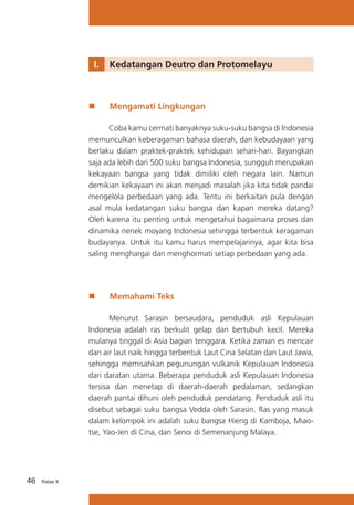 I.	 Kedatangan Deutro dan Protomelayu

„„

Mengamati Lingkungan

Coba kamu cermati banyaknya suku-suku bangsa di Indonesia
memunculkan keberagaman bahasa daerah, dan kebudayaan yang
berlaku dalam praktek-praktek kehidupan sehari-hari. Bayangkan
saja ada lebih dari 500 suku bangsa Indonesia, sungguh merupakan
kekayaan bangsa yang tidak dimiliki oleh negara lain. Namun
demikian kekayaan ini akan menjadi masalah jika kita tidak pandai
mengelola perbedaan yang ada. Tentu ini berkaitan pula dengan
asal mula kedatangan suku bangsa dan kapan mereka datang?
Oleh karena itu penting untuk mengetahui bagaimana proses dan
dinamika nenek moyang Indonesia sehingga terbentuk keragaman
budayanya. Untuk itu kamu harus mempelajarinya, agar kita bisa
saling menghargai dan menghormati setiap perbedaan yang ada.

„„

Memahami Teks

Menurut Sarasin bersaudara, penduduk asli Kepulauan
Indonesia adalah ras berkulit gelap dan bertubuh kecil. Mereka
mulanya tinggal di Asia bagian tenggara. Ketika zaman es mencair
dan air laut naik hingga terbentuk Laut Cina Selatan dan Laut Jawa,
sehingga memisahkan pegunungan vulkanik Kepulauan Indonesia
dari daratan utama. Beberapa penduduk asli Kepulauan Indonesia
tersisa dan menetap di daerah-daerah pedalaman, sedangkan
daerah pantai dihuni oleh penduduk pendatang. Penduduk asli itu
disebut sebagai suku bangsa Vedda oleh Sarasin. Ras yang masuk
dalam kelompok ini adalah suku bangsa Hieng di Kamboja, Miaotse, Yao-Jen di Cina, dan Senoi di Semenanjung Malaya.

46

Kelas X

 
