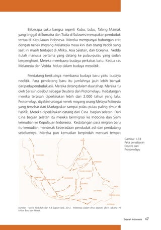 Beberapa suku bangsa seperti Kubu, Lubu, Talang Mamak
yang tinggal di Sumatra dan Toala di Sulawesi merupakan penduduk
tertua di Kepulauan Indonesia. Mereka mempunyai hubungan erat
dengan nenek moyang Melanesia masa kini dan orang Vedda yang
saat ini masih terdapat di Afrika, Asia Selatan, dan Oceania. Vedda
itulah manusia pertama yang datang ke pulau-pulau yang sudah
berpenghuni. Mereka membawa budaya perkakas batu. Kedua ras
Melanesia dan Vedda hidup dalam budaya mesolitik.
Pendatang berikutnya membawa budaya baru yaitu budaya
neolitik. Para pendatang baru itu jumlahnya jauh lebih banyak
daripada penduduk asli. Mereka datang dalam dua tahap. Mereka itu
oleh Sarasin disebut sebagai Deutero dan Protomelayu. Kedatangan
mereka terpisah diperkirakan lebih dari 2.000 tahun yang lalu.
Protomelayu diyakini sebagai nenek moyang orang Melayu Polinesia
yang tersebar dari Madagaskar sampai pulau-pulau paling timur di
Pasifik. Mereka diperkirakan datang dari Cina bagian selatan. Dari
Cina bagian selatan itu mereka bermigrasi ke Indocina dan Siam
kemudian ke Kepulauan Indonesia. Kedatangan para imigran baru
itu kemudian mendesak keberadaan penduduk asli dan pendatang
sebelumnya. Mereka pun kemudian berpindah mencari tempat
Gambar 1.33
Peta persebaran
Deutro dan
Protomelayu

Sumber : Taufik Abdullah dan A.B Lapian (ed). 2012. Indonesia Dalam Arus Sejarah. jilid I. Jakarta: PT
Ichtiar Baru van Hoeve.

Sejarah Indonesia

47

 