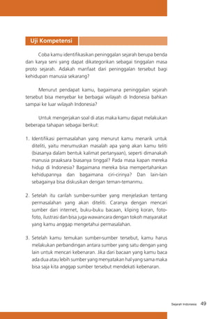 Uji Kompetensi
Coba kamu identifikasikan peninggalan sejarah berupa benda
dan karya seni yang dapat dikategorikan sebagai tinggalan masa
proto sejarah. Adakah manfaat dari peninggalan tersebut bagi
kehidupan manusia sekarang?
	
Menurut pendapat kamu, bagaimana peninggalan sejarah
tersebut bisa menyebar ke berbagai wilayah di Indonesia bahkan
sampai ke luar wilayah Indonesia?
	
Untuk mengerjakan soal di atas maka kamu dapat melakukan
beberapa tahapan sebagai berikut:
1.	 Identifikasi permasalahan yang menurut kamu menarik untuk
diteliti, yaitu merumuskan masalah apa yang akan kamu teliti
(biasanya dalam bentuk kalimat pertanyaan), seperti dimanakah
manusia praaksara biasanya tinggal? Pada masa kapan mereka
hidup di Indonesia? Bagaimana mereka bisa mempertahankan
kehidupannya dan bagaimana ciri-cirinya? Dan lain-lain
sebagainya bisa diskusikan dengan teman-temanmu.
2.	 Setelah itu carilah sumber-sumber yang menjelaskan tentang
permasalahan yang akan diteliti. Caranya dengan mencari
sumber dari internet, buku-buku bacaan, kliping koran, fotofoto, ilustrasi dan bisa juga wawancara dengan tokoh masyarakat
yang kamu anggap mengetahui permasalahan.
3.	 Setelah kamu temukan sumber-sumber tersebut, kamu harus
melakukan perbandingan antara sumber yang satu dengan yang
lain untuk mencari kebenaran. Jika dari bacaan yang kamu baca
ada dua atau lebih sumber yang menyatakan hal yang sama maka
bisa saja kita anggap sumber tersebut mendekati kebenaran.

Sejarah Indonesia

49

 