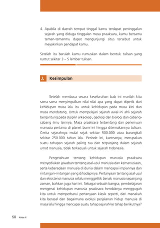 4.	 Apabila di daerah tempat tinggal kamu terdapat peninggalan
sejarah yang diduga tinggalan masa praaksara, kamu bersama
teman-temanmu dapat mengunjungi situs tersebut untuk
meyakinkan pendapat kamu.
Setelah itu barulah kamu rumuskan dalam bentuk tulisan yang
runtut sekitar 3 – 5 lembar tulisan.

J. 	 Kesimpulan

Setelah membaca secara keseluruhan bab ini marilah kita
sama-sama menyimpulkan nilai-nilai apa yang dapat dipetik dari
kehidupan masa lalu itu untuk kehidupan pada masa kini dan
masa mendatang. Untuk mempelajari sejarah awal ini ahli sejarah
bergantung pada disiplin arkeologi, geologi dan biologi dan cabangcabang ilmu lainnya. Masa praaksara terbentang dari penemuan
manusia pertama di planet bumi ini hingga ditemukannya tulisan.
Cerita sejarahnya mulai sejak sekitar 500.000 atau barangkali
sekitar 250.000 tahun lalu. Periode ini, karenanya, merupakan
suatu tahapan sejarah paling tua dan terpanjang dalam sejarah
umat manusia, tidak terkecuali untuk sejarah Indonesia.
Pengetahuan tentang kehidupan manusia praaksara
menyediakan jawaban tentang asal-usul manusia dan kemanusiaan,
serta keberadaan manusia di dunia dalam mencapai impiannya dan
rintangan-rintangan yang dihadapinya. Pertanyaan tentang asal usul
dan eksistensi manusia selalu menggelitik benak manusia sepanjang
zaman, bahkan juga hari ini. Sebagai sebuah bangsa, pembelajaran
mengenai kehidupan manusia praaksara hendaknya menggugah
kita untuk memperbarui pertanyaan klasik seperti, dari manakah
kita berasal dan bagaimana evolusi perjalanan hidup manusia di
masa lalu hingga mencapai suatu tahap sejarah ke tahap berikutnya?
50

Kelas X

 