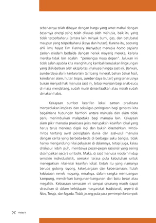 sebenarnya telah dibayar dengan harga yang amat mahal dengan
besarnya energi yang telah dikuras oleh manusia, baik itu yang
tidak terperbaharui (antara lain minyak bumi, gas, dan batubara)
maupun yang terperbaharui (kayu dan hutan). Karena itu, seorang
ahli ilmu hayat Tim Flannery menyebut manusia homo sapiens
zaman modern berbeda dengan nenek moyang mereka, karena
mereka tidak lain adalah “pemangsa masa depan”. Julukan ini
tidak salah apabila kita menghitung kembali kerusakan lingkungan
yang diakibatkan oleh eksploitasi manusia hingga saat ini. Bahkan,
sumberdaya alami (antara lain tambang mineral, bahan bakar fosil,
keindahan alam, hutan tropis, sumber daya lautan) yang seharusnya
bukan menjadi hak manusia saat ini, tetapi warisan bagi anak-cucu
di masa mendatang, sudah mulai dimanfaatkan atau malah sudah
dimakan habis.
Kekayaan sumber kearifan lokal zaman praaksara
menyediakan inspirasi dan sekaligus peringatan bagi generasi kita
bagaimana hubungan harmoni antara manusia dan alam tidak
perlu menimbulkan malapetaka bagi manusia lain. Kekayaan
alam pikir manusia praaksara jelas merupakan kearifan lokal yang
harus terus menerus digali lagi dan bukan diremehkan. Mitosmitos tentang awal penciptaan dunia dan asal-usul manusia
dengan cerita yang berbeda-beda di berbagai suku bangsa, tidak
hanya mengandung nilai pelajaran di dalamnya, tetapi juga, kalau
ditelusuri lebih jauh, membawa pesan-pesan rasional yang sering
disampaikan secara simbolik. Maka, di saat manusia modern hidup
semakin individualistik, semakin terasa pula kebutuhan untuk
menegakkan nilai-nilai kearifan lokal. Entah itu yang namanya
berupa gotong royong, kekeluargaan dan kebersamaan. Itulah
kebiasaan nenek moyang, misalnya, dalam rangka membangun
kampung, mendirikan bangunan-bangunan dari batu besar atau
megalitik. Kebiasaan semacam ini sampai sekarang masih dapat
dirasakan di dalam kehidupan masyarakat tradisional, seperti di
Nias, Toraja, dan Ngada. Tidak jarang pula para pemimpin kelompok

52

Kelas X

 