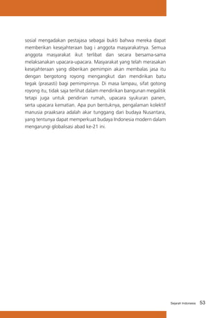 sosial mengadakan pestajasa sebagai bukti bahwa mereka dapat
memberikan kesejahteraan bag i anggota masyarakatnya. Semua
anggota masyarakat ikut terlibat dan secara bersama-sama
melaksanakan upacara-upacara. Masyarakat yang telah merasakan
kesejahteraan yang diberikan pemimpin akan membalas jasa itu
dengan bergotong royong mengangkut dan mendirikan batu
tegak (prasasti) bagi pemimpinnya. Di masa lampau, sifat gotong
royong itu, tidak saja terlihat dalam mendirikan bangunan megalitik
tetapi juga untuk pendirian rumah, upacara syukuran panen,
serta upacara kematian. Apa pun bentuknya, pengalaman kolektif
manusia praaksara adalah akar tunggang dari budaya Nusantara,
yang tentunya dapat memperkuat budaya Indonesia modern dalam
mengarungi globalisasi abad ke-21 ini.

Sejarah Indonesia

53

 
