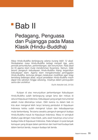 Bab II
Pedagang, Penguasa
dan Pujangga pada Masa
Klasik (Hindu-Buddha)
Masa Hindu-Buddha berlangsung selama kurang lebih 12 abad.
Pembabakan masa Hindu-Buddha terbagi menjadi tiga, yaitu
periode pertumbuhan, perkembangan, dan keruntuhan. Pada abad
ke-16 agama Islam mulai mendominasi Nusantara. Namun, tidak
berarti pengaruh kebudayaan Hindu-Buddha hilang tergantikan
kebudayaan Islam. Agama Islam mengakomodasi peninggalan
Hindu-Buddha, tentunya dengan melakukan modifikasi agar tetap
berselang beberapa abad, wujud peradaban Hindu-Buddha masih
dapat kita saksikan hingga sekarang, misalnya dalam perwujudan
sastra dan arsitektur.
(Taufik Abdullah (ed), 2012b)

	
Kutipan di atas menunjukkan perkembangan Kebudayaan
Hindu-Buddha sudah berlangsung sangat lama dan meluas di
seluruh Kepulauan Indonesia. Kebudayaan yang sangat monumental
adalah mulai dikenalnya tulisan. Oleh karena itu dalam bab ini
kita akan mengenal lebih lanjut tentang penduduk di Kepulauan
Indonesia ketika sudah mengenal tulisan dan kebudayaannya
mulai berkembang. Terutama sewaktu pengaruh-pengaruh budaya
Hindu-Buddha masuk ke Kepulauan Indonesia. Masa ini seringkali
disebut juga dengan masa klasik, yaitu awal masuknya unsur-unsur
budaya India di Kepulauan Indonesia. Pada tahapan ini pula banyak
kemajuan yang dicapai dalam pemikiran dan hasil-hasil budaya baik
dalam bentuk benda, maupun budaya tak benda.
Sejarah Indonesia

55

 
