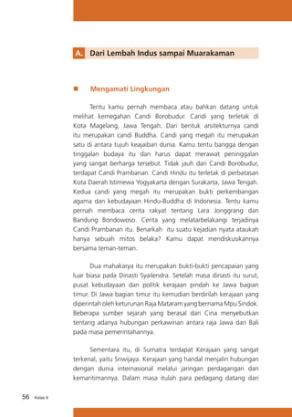 A.	 Dari Lembah Indus sampai Muarakaman

„„

Mengamati Lingkungan

	
Tentu kamu pernah membaca atau bahkan datang untuk
melihat kemegahan Candi Borobudur. Candi yang terletak di
Kota Magelang, Jawa Tengah. Dari bentuk arsitekturnya candi
itu merupakan candi Buddha. Candi yang megah itu merupakan
satu di antara tujuh keajaiban dunia. Kamu tentu bangga dengan
tinggalan budaya itu dan harus dapat merawat peninggalan
yang sangat berharga tersebut. Tidak jauh dari Candi Borobudur,
terdapat Candi Prambanan. Candi Hindu itu terletak di perbatasan
Kota Daerah Istimewa Yogyakarta dengan Surakarta, Jawa Tengah.
Kedua candi yang megah itu merupakan bukti perkembangan
agama dan kebudayaan Hindu-Buddha di Indonesia. Tentu kamu
pernah membaca cerita rakyat tentang Lara Jonggrang dan
Bandung Bondowoso. Cerita yang melatarbelakangi terjadinya
Candi Prambanan itu. Benarkah itu suatu kejadian nyata ataukah
hanya sebuah mitos belaka? Kamu dapat mendiskusikannya
bersama teman-teman.
	
Dua mahakarya itu merupakan bukti-bukti pencapaian yang
luar biasa pada Dinasti Syailendra. Setelah masa dinasti itu surut,
pusat kebudayaan dan politik kerajaan pindah ke Jawa bagian
timur. Di Jawa bagian timur itu kemudian berdirilah kerajaan yang
diperintah oleh keturunan Raja Mataram yang bernama Mpu Sindok.
Beberapa sumber sejarah yang berasal dari Cina menyebutkan
tentang adanya hubungan perkawinan antara raja Jawa dan Bali
pada masa pemerintahannya.
	
Sementara itu, di Sumatra terdapat Kerajaan yang sangat
terkenal, yaitu Sriwijaya. Kerajaan yang handal menjalin hubungan
dengan dunia internasional melalui jaringan perdagangan dan
kemaritimannya. Dalam masa itulah para pedagang datang dari
56

Kelas X

 
