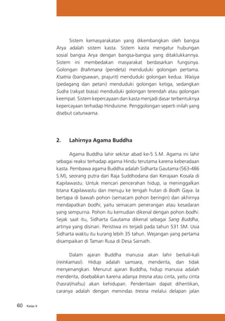 Sistem kemasyarakatan yang dikembangkan oleh bangsa
Arya adalah sistem kasta. Sistem kasta mengatur hubungan
sosial bangsa Arya dengan bangsa-bangsa yang ditaklukkannya.
Sistem ini membedakan masyarakat berdasarkan fungsinya.
Golongan Brahmana (pendeta) menduduki golongan pertama.
Ksatria (bangsawan, prajurit) menduduki golongan kedua. Waisya
(pedagang dan petani) menduduki golongan ketiga, sedangkan
Sudra (rakyat biasa) menduduki golongan terendah atau golongan
keempat. Sistem kepercayaan dan kasta menjadi dasar terbentuknya
kepercayaan terhadap Hinduisme. Penggolongan seperti inilah yang
disebut caturwarna.

2.	

Lahirnya Agama Buddha

	
Agama Buddha lahir sekitar abad ke-5 S.M. Agama ini lahir
sebagai reaksi terhadap agama Hindu terutama karena keberadaan
kasta. Pembawa agama Buddha adalah Sidharta Gautama (563-486
S.M), seorang putra dari Raja Suddhodana dari Kerajaan Kosala di
Kapilawastu. Untuk mencari pencerahan hidup, ia meninggalkan
Istana Kapilawastu dan menuju ke tengah hutan di Bodh Gaya. Ia
bertapa di bawah pohon (semacam pohon beringin) dan akhirnya
mendapatkan bodhi, yaitu semacam penerangan atau kesadaran
yang sempurna. Pohon itu kemudian dikenal dengan pohon bodhi.
Sejak saat itu, Sidharta Gautama dikenal sebagai Sang Buddha,
artinya yang disinari. Peristiwa ini terjadi pada tahun 531 SM. Usia
Sidharta waktu itu kurang lebih 35 tahun. Wejangan yang pertama
disampaikan di Taman Rusa di Desa Sarnath.
	
Dalam ajaran Buddha manusia akan lahir berkali-kali
(reinkarnasi). Hidup adalah samsara, menderita, dan tidak
menyenangkan. Menurut ajaran Buddha, hidup manusia adalah
menderita, disebabkan karena adanya tresna atau cinta, yaitu cinta
(hasrat/nafsu) akan kehidupan. Penderitaan dapat dihentikan,
caranya adalah dengan menindas tresna melalui delapan jalan
60

Kelas X

 