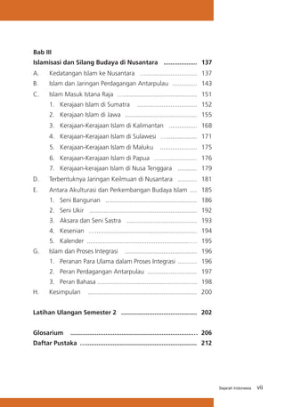 Bab III	
Islamisasi dan Silang Budaya di Nusantara	 ...................	 137
A.	

Kedatangan Islam ke Nusantara 	 ….............................	 137

B. 	

Islam dan Jaringan Perdagangan Antarpulau 	..............	 143

C.	

Islam Masuk Istana Raja	 …..........................................	 151

	

1.	 Kerajaan Islam di Sumatra	 ..................................	 152

	

2. 	 Kerajaan Islam di Jawa	 .........................................	 155

	

3.	 Kerajaan-Kerajaan Islam di Kalimantan 	 ................	 168

	

4.	 Kerajaan-Kerajaan Islam di Sulawesi 	 ….................	 171
5.	 Kerajaan-Kerajaan Islam di Maluku 	 ..................... 	 175
6.	 Kerajaan-Kerajaan Islam di Papua 	 …..................... 	 176
7. 	 Kerajaan-kerajaan Islam di Nusa Tenggara 	 ........... 	 179

D.	

Terbentuknya Jaringan Keilmuan di Nusantara	 ...........	 181

E.	

Antara Akulturasi dan Perkembangan Budaya Islam	 ....	 185
1. 	Seni Bangunan	 ....................................................	 186
2. 	 Seni Ukir 	 ............................................................. 	 192
3. 	 Aksara dan Seni Sastra	 ........................................	 193
4. 	 Kesenian	 …..........................................................	 194
5. 	 Kalender	 ..........................................................….	 195

G. 	 Islam dan Proses Integrasi	 .........................................	 196
1. 	 Peranan Para Ulama dalam Proses Integrasi 	...........	 196
2. 	 Peran Perdagangan Antarpulau 	............................	 197
3. 	 Peran Bahasa 	........................................................	 198
.
H. 	

Kesimpulan	 .............................................................. 	 200

Latihan Ulangan Semester 2	 ...........................................	 202
Glosarium		
.....................................................................… 	206
Daftar Pustaka	 …...............................................................	 212

Sejarah Indonesia

vii

 