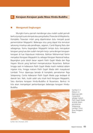 B.	 Kerajaan-Kerajaan pada Masa Hindu-Buddha

„„

Mengamati lingkungan

	
Mungkin kamu pernah mendengar atau malah sudah pernah
berkunjung di suatu tempat atau yang disebut Trowulan di Mojokerto.
Kompleks Trowulan inilah yang diperkirakan dulu menjadi pusat
pemerintahan Majapahit. Beberapa situs yang dapat kita temukan
sekarang misalnya ada pendhopo, segaran, Candi Bajang Ratu dan
sebagainya. Kamu bayangkan Majapahit tempo dulu merupakan
kerajaan yang luas dan sudah menjalin kerja sama dengan kerajaankerajaan di luar Kepulauan Indonesia. Bahkan Mohammad Yamin
menyebut Kerajaan Majapahit itu sebagai Kerajaan Nasional kedua.
Bayangkan pula tokoh besar seperti Patih Gajah Mada dan Raja
Hayam Wuruk yang berhasil mempersatukan Nusantara. Bahkan
hingga saat ini kebesaran Patih Gajah Mada masih melekat dalam
ingatan kita, hingga makam Patih Gajah Mada oleh masyakarat
Lombok Timur dipercaya berada di kompleks pemakaman Raja
Selaparang. Cerita kebesaran Patih Gajah Mada juga terdapat di
daerah lain. Nah, itulah salah satu kisah kecil Kerajaan Majapahit,
Satu diantara kerajaan Hindu-Buddha di Nusantara. Berikut ini
kita akan mempelajari perkembangan beberapa kerajaan HinduBuddha.
Gambar 2.3
Makam ini
dipercaya oleh
masyarakat
sebagai makam
Patih Gajah Mada
terletak dalam
pemakaman
Selaparang,
Lombok Timur,
Nusa Tenggara
Barat.

Sumber: Dok. Amurwani, 2012

Sejarah Indonesia

65

 