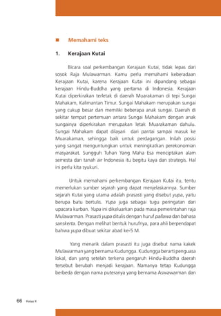 „„

Memahami teks

1.	

Kerajaan Kutai

	
Bicara soal perkembangan Kerajaan Kutai, tidak lepas dari
sosok Raja Mulawarman. Kamu perlu memahami keberadaan
Kerajaan Kutai, karena Kerajaan Kutai ini dipandang sebagai
kerajaan Hindu-Buddha yang pertama di Indonesia. Kerajaan
Kutai diperkirakan terletak di daerah Muarakaman di tepi Sungai
Mahakam, Kalimantan Timur. Sungai Mahakam merupakan sungai
yang cukup besar dan memiliki beberapa anak sungai. Daerah di
sekitar tempat pertemuan antara Sungai Mahakam dengan anak
sungainya diperkirakan merupakan letak Muarakaman dahulu.
Sungai Mahakam dapat dilayari dari pantai sampai masuk ke
Muarakaman, sehingga baik untuk perdagangan. Inilah posisi
yang sangat menguntungkan untuk meningkatkan perekonomian
masyarakat. Sungguh Tuhan Yang Maha Esa menciptakan alam
semesta dan tanah air Indonesia itu begitu kaya dan strategis. Hal
ini perlu kita syukuri.
Untuk memahami perkembangan Kerajaan Kutai itu, tentu
memerlukan sumber sejarah yang dapat menjelaskannya. Sumber
sejarah Kutai yang utama adalah prasasti yang disebut yupa, yaitu
berupa batu bertulis. Yupa juga sebagai tugu peringatan dari
upacara kurban. Yupa ini dikeluarkan pada masa pemerintahan raja
Mulawarman. Prasasti yupa ditulis dengan huruf pallawa dan bahasa
sanskerta. Dengan melihat bentuk hurufnya, para ahli berpendapat
bahwa yupa dibuat sekitar abad ke-5 M.
Yang menarik dalam prasasti itu juga disebut nama kakek
Mulawarman yang bernama Kudungga. Kudungga berarti penguasa
lokal, dan yang setelah terkena pengaruh Hindu-Buddha daerah
tersebut berubah menjadi kerajaan. Namanya tetap Kudungga
berbeda dengan nama puteranya yang bernama Aswawarman dan

66

Kelas X

 