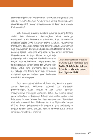 cucunya yang bernama Mulawarman. Oleh karena itu yang terkenal
sebagai wamsakerta adalah Aswawarman. Coba pelajaran apa yang
dapat kita peroleh dengan persoalan nama di dalam satu keluarga
Kudungga itu?
	
Satu di antara yupa itu memberi informasi penting tentang
silsilah Raja Mulawarman. Diterangkan bahwa Kudungga
mempunyai putra bernama Aswawarman. Raja Aswawarman
dikatakan seperti Dewa Ansuman (Dewa Matahari). Aswawarman
mempunyai tiga anak, tetapi yang terkenal adalah Mulawarman.
Raja Mulawarman dikatakan sebagai raja yang terbesar di Kutai. Ia
pemeluk agama Hindu-Siwa yang setia. Tempat sucinya dinamakan
Waprakeswara. Ia juga dikenal sebagai raja
yang sangat dekat dengan kaum brahmana dan
Untuk memperdalam masalah
rakyat. Raja Mulawarman sangat dermawan.
ini, kamu dapat membaca buku
Ia mengadakan kurban emas dan 20.000 ekor
Taufik Abdullah dan Adrian
lembu untuk para brahmana. Oleh karena
B. Lapian. Indonesia dalam
itu, sebagai rasa terima kasih dan peringatan
Arus Sejarah, jilid II.
mengenai upacara kurban, para brahmana
mendirikan sebuah yupa.
	
Pada masa pemerintahan Mulawarman, Kutai mengalami
zaman keemasan. Kehidupan ekonomi pun mengalami
perkembangan. Kutai terletak di tepi sungai, sehingga
masyarakatnya melakukan pertanian. Selain itu, mereka banyak
yang melakukan perdagangan. Bahkan diperkirakan sudah terjadi
hubungan dagang dengan luar. Jalur perdagangan internasional
dari India melewati Selat Makassar, terus ke Filipina dan sampai
di Cina. Dalam pelayarannya dimungkinkan para pedagang itu
singgah terlebih dahulu di Kutai. Dengan demikian, Kutai semakin
ramai dan rakyat hidup makmur.

Sejarah Indonesia

67

 