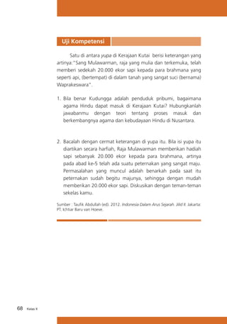 Uji Kompetensi
	
Satu di antara yupa di Kerajaan Kutai berisi keterangan yang
artinya:“Sang Mulawarman, raja yang mulia dan terkemuka, telah
memberi sedekah 20.000 ekor sapi kepada para brahmana yang
seperti api, (bertempat) di dalam tanah yang sangat suci (bernama)
Waprakeswara”.
1.	 Bila benar Kudungga adalah penduduk pribumi, bagaimana
agama Hindu dapat masuk di Kerajaan Kutai? Hubungkanlah
jawabanmu dengan teori tentang proses masuk dan
berkembangnya agama dan kebudayaan Hindu di Nusantara.	

2.	 Bacalah dengan cermat keterangan di yupa itu. Bila isi yupa itu
diartikan secara harfiah, Raja Mulawarman memberikan hadiah
sapi sebanyak 20.000 ekor kepada para brahmana, artinya
pada abad ke-5 telah ada suatu peternakan yang sangat maju.
Permasalahan yang muncul adalah benarkah pada saat itu
peternakan sudah begitu majunya, sehingga dengan mudah
memberikan 20.000 ekor sapi. Diskusikan dengan teman-teman
sekelas kamu.	
Sumber : Taufik Abdullah (ed). 2012. Indonesia Dalam Arus Sejarah. Jilid II. Jakarta:
PT. Ichtiar Baru van Hoeve.

68

Kelas X

 