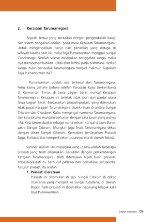 2.	

Kerajaan Tarumanegara

	
Sejarah tertua yang berkaitan dengan pengendalian banjir
dan sistem pengairan adalah pada masa Kerajaan Tarumanegara.
Untuk mengendalikan banjir dan pertanian yang diduga di
wilayah Jakarta saat ini, maka Raja Purnawarman menggali sungai
Candrabaga. Setelah selesai melakukan penggalian sungai maka
raja mempersembahkan 1.000 ekor lembu pada brahmana. Berkat
sungai itulah penduduk Tarumanegara menjadi makmur. Siapakah
Raja Purnawarman itu?
	
Purnawarman adalah raja terkenal dari Tarumanegara.
Perlu kamu pahami bahwa setelah Kerajaan Kutai berkembang
di Kalimantan Timur, di Jawa bagian barat muncul Kerajaan
Tarumanegara. Kerajaan ini terletak tidak jauh dari pantai utara
Jawa bagian Barat. Berdasarkan prasasti-prasasti yang ditemukan
letak pusat Kerajaan Tarumanegara diperkirakan di antara Sungai
Citarum dan Cisadane. Kalau mengingat namanya Tarumanegara,
dan kata taruma mungkin berkaitan dengan kata tarum yang artinya
nila. Kata tarum dipakai sebagai nama sebuah sungai di Jawa Barat,
yakni Sungai Citarum. Mungkin juga letak Tarumanegara dekat
dengan aliran Sungai Citarum. Kemudian berdasarkan Prasasti
Tugu, Purbacaraka memperkirakan pusatnya ada di daerah Bekasi.
Sumber sejarah Tarumanegara yang utama adalah beberapa
prasasti yang telah ditemukan. Berkaitan dengan perkembangan
Kerajaan Tarumanegara, telah ditemukan tujuh buah prasasti.
Prasasti-prasasti itu berhuruf pallawa dan berbahasa sansekerta.
Ketujuh prasasti itu adalah :
1.	 Prasasti Ciareteun
	 Prasasti ini ditemukan di tepi Sungai Citarum di dekat
muaranya yang mengalir ke Sungai Cisadane, di daerah
Bogor. Pada prasasti ini dipahatkan sepasang telapak kaki
Raja Purnawarman.

Sejarah Indonesia

69

 