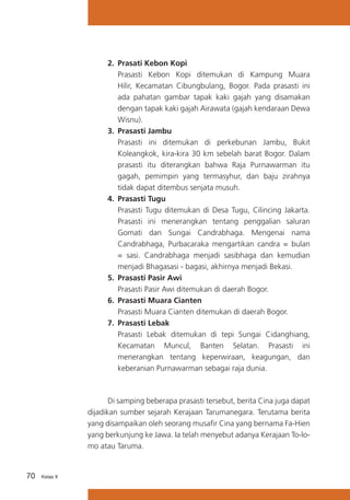 2.	 Prasati Kebon Kopi
	 Prasasti Kebon Kopi ditemukan di Kampung Muara
Hilir, Kecamatan Cibungbulang, Bogor. Pada prasasti ini
ada pahatan gambar tapak kaki gajah yang disamakan
dengan tapak kaki gajah Airawata (gajah kendaraan Dewa
Wisnu).
3.	 Prasasti Jambu
	 Prasasti ini ditemukan di perkebunan Jambu, Bukit
Koleangkok, kira-kira 30 km sebelah barat Bogor. Dalam
prasasti itu diterangkan bahwa Raja Purnawarman itu
gagah, pemimpin yang termasyhur, dan baju zirahnya
tidak dapat ditembus senjata musuh.
4.	 Prasasti Tugu
	 Prasasti Tugu ditemukan di Desa Tugu, Cilincing Jakarta.
Prasasti ini menerangkan tentang penggalian saluran
Gomati dan Sungai Candrabhaga. Mengenai nama
Candrabhaga, Purbacaraka mengartikan candra = bulan
= sasi. Candrabhaga menjadi sasibhaga dan kemudian
menjadi Bhagasasi - bagasi, akhirnya menjadi Bekasi.
5.	 Prasasti Pasir Awi
	 Prasasti Pasir Awi ditemukan di daerah Bogor.
6.	 Prasasti Muara Cianten
	 Prasasti Muara Cianten ditemukan di daerah Bogor.
7.	 Prasasti Lebak
	 Prasasti Lebak ditemukan di tepi Sungai Cidanghiang,
Kecamatan Muncul, Banten Selatan. Prasasti ini
menerangkan tentang keperwiraan, keagungan, dan
keberanian Purnawarman sebagai raja dunia.

	
Di samping beberapa prasasti tersebut, berita Cina juga dapat
dijadikan sumber sejarah Kerajaan Tarumanegara. Terutama berita
yang disampaikan oleh seorang musafir Cina yang bernama Fa-Hien
yang berkunjung ke Jawa. Ia telah menyebut adanya Kerajaan To-lomo atau Taruma.

70

Kelas X

 