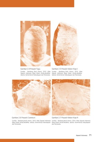 Gambar 2.4 Prasasti Tugu

Gambar 2.5 Prasasti Kebon Kopi I

Sumber : Bambang Budi Utomo. 2010. Atlas
Sejarah Indonesia Masa Klasik (Hindu-Buddha).
Jakarta: Kementerian Kebudayaan dan Pariwisata.

Sumber : Bambang Budi Utomo. 2010. Atlas
Sejarah Indonesia Masa Klasik (Hindu-Buddha).
Jakarta: Kementerian Kebudayaan dan Pariwisata.

Gambar 2.6 Prasasti Ciareteun

Gambar 2.7 Prasasti Kebon Kopi II

Sumber : Bambang Budi Utomo. 2010. Atlas Sejarah Indonesia Sumber : Bambang Budi Utomo. 2010. Atlas Sejarah Indonesia
Masa Klasik (Hindu-Buddha). Jakarta: Kementerian Kebudayaan Masa Klasik (Hindu-Buddha). Jakarta: Kementerian Kebudayaan
dan Pariwisata.
dan Pariwisata.

Sejarah Indonesia

71

 