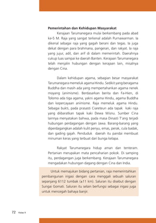 Pemerintahan dan Kehidupan Masyarakat
	
Kerajaan Tarumanegara mulai berkembang pada abad
ke-5 M. Raja yang sangat terkenal adalah Purnawarman. Ia
dikenal sebagai raja yang gagah berani dan tegas. Ia juga
dekat dengan para brahmana, pangeran, dan rakyat. Ia raja
yang jujur, adil, dan arif di dalam memerintah. Daerahnya
cukup luas sampai ke daerah Banten. Kerajaan Tarumanegara
telah menjalin hubungan dengan kerajaan lain, misalnya
dengan Cina.
	
Dalam kehidupan agama, sebagian besar masyarakat
Tarumanegara memeluk agama Hindu. Sedikit yang beragama
Buddha dan masih ada yang mempertahankan agama nenek
moyang (animisme). Berdasarkan berita dan Fa-Hien, di
Tolomo ada tiga agama, yakni agama Hindu, agama Buddha
dan kepercayaan animisme. Raja memeluk agama Hindu.
Sebagai bukti, pada prasasti Ciareteun ada tapak kaki raja
yang diibaratkan tapak kaki Dewa Wisnu. Sumber Cina
lainnya menyatakan bahwa, pada masa Dinasti T’ang terjadi
hubungan perdagangan dengan Jawa. Barang-barang yang
diperdagangkan adalah kulit penyu, emas, perak, cula badak,
dan gading gajah. Penduduk daerah itu pandai membuat
minuman keras yang terbuat dari bunga kelapa.
	
Rakyat Tarumanegara hidup aman dan tenteram.
Pertanian merupakan mata pencaharian pokok. Di samping
itu, perdagangan juga berkembang. Kerajaan Tarumanegara
mengadakan hubungan dagang dengan Cina dan India.
	
Untuk memajukan bidang pertanian, raja memerintahkan
pembangunan irigasi dengan cara menggali sebuah saluran
sepanjang 6112 tumbak (±11 km). Saluran itu disebut dengan
Sungai Gomati. Saluran itu selain berfungsi sebagai irigasi juga
untuk mencegah bahaya banjir.

72

Kelas X

 