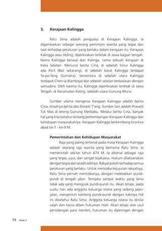 3.	

Kerajaan Kalingga

	
Ratu Sima adalah penguasa di Kerajaan Kalingga. Ia
digambarkan sebagai seorang pemimpin wanita yang tegas dan
taat terhadap peraturan yang berlaku dalam kerajaan itu. Kerajaan
Kalingga atau Holing, diperkirakan terletak di Jawa bagian tengah.
Nama Kalingga berasal dari Kalinga, nama sebuah kerajaan di
India Selatan. Menurut berita Cina, di sebelah timur Kalingga
ada Po-li (Bali sekarang), di sebelah barat Kalingga terdapat
To-po-Teng (Sumatra). Sementara di sebelah utara Kalingga
terdapat Chen-la (Kamboja) dan sebelah selatan berbatasan dengan
samudera. Oleh karena itu, Kalingga diperkirakan terletak di Jawa
Tengah, di Kecamatan Keling, sebelah utara Gunung Muria.
	
Sumber utama mengenai Kerajaan Kalingga adalah berita
Cina, misalnya berita dari Dinasti T’ang. Sumber lain adalah Prasasti
Tuk Mas di lereng Gunung Merbabu. Melalui berita Cina, banyak
hal yang kita ketahui tentang perkembangan Kerajaan Kalingga dan
kehidupan masyarakatnya. Kerajaan Kalingga berkembang kira-kira
abad ke-7 - ke-9 M.
Pemerintahan dan Kehidupan Masyarakat
	
Raja yang paling terkenal pada masa Kerajaan Kalingga
adalah seorang raja wanita yang bernama Ratu Sima. Ia
memerintah sekitar tahun 674 M. Ia dikenal sebagai raja
yang tegas, jujur, dan sangat bijaksana. Hukum dilaksanakan
dengan tegas dan seadil-adilnya. Rakyat patuh terhadap semua
peraturan yang berlaku. Untuk mencoba kejujuran rakyatnya,
Ratu Sima pernah mencobanya, dengan meletakkan pundipundi di tengah jalan. Ternyata sampai waktu yang lama
tidak ada yang mengusik pundi-pundi itu. Akan tetapi, pada
suatu hari ada anggota keluarga istana yang sedang jalanjalan, menyentuh kantong pundi-pundi dengan kakinya Hal
ini diketahui Ratu Sima. Anggota keluarga istana itu dinilai
salah dan harus diberi hukuman mati. Akan tetapi atas usul
persidangan para menteri, hukuman itu diperingan dengan
74

Kelas X

 