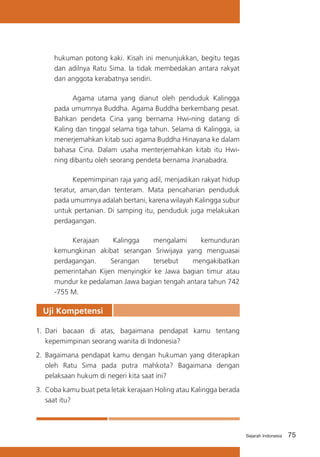 hukuman potong kaki. Kisah ini menunjukkan, begitu tegas
dan adilnya Ratu Sima. Ia tidak membedakan antara rakyat
dan anggota kerabatnya sendiri.
	
Agama utama yang dianut oleh penduduk Kalingga
pada umumnya Buddha. Agama Buddha berkembang pesat.
Bahkan pendeta Cina yang bernama Hwi-ning datang di
Kaling dan tinggal selama tiga tahun. Selama di Kalingga, ia
menerjemahkan kitab suci agama Buddha Hinayana ke dalam
bahasa Cina. Dalam usaha menterjemahkan kitab itu Hwining dibantu oleh seorang pendeta bernama Jnanabadra.
	
Kepemimpinan raja yang adil, menjadikan rakyat hidup
teratur, aman,dan tenteram. Mata pencaharian penduduk
pada umumnya adalah bertani, karena wilayah Kalingga subur
untuk pertanian. Di samping itu, penduduk juga melakukan
perdagangan.
	
Kerajaan
Kalingga
mengalami
kemunduran
kemungkinan akibat serangan Sriwijaya yang menguasai
perdagangan.
Serangan
tersebut
mengakibatkan
pemerintahan Kijen menyingkir ke Jawa bagian timur atau
mundur ke pedalaman Jawa bagian tengah antara tahun 742
-755 M.

Uji Kompetensi
1.	 Dari bacaan di atas, bagaimana pendapat kamu tentang
kepemimpinan seorang wanita di Indonesia?
2.	 Bagaimana pendapat kamu dengan hukuman yang diterapkan
oleh Ratu Sima pada putra mahkota? Bagaimana dengan
pelaksaan hukum di negeri kita saat ini?
3.	 Coba kamu buat peta letak kerajaan Holing atau Kalingga berada
saat itu?

Sejarah Indonesia

75

 