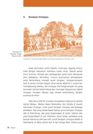 4.	

Kerajaan Sriwijaya

Gambar 2.8
Manapo Tinggi
Muara Jambi
Sumber: Dok. Direktorat Geografi Sejarah, Kementerian Kebudayaan dan Pariwisata. 2010

	
Sejak permulaan tarikh Masehi, hubungan dagang antara,
India dengan Kepulauan Indonesia sudah ramai. Daerah pantai
timur Sumatra menjadi jalur perdagangan yang ramai dikunjungi
para pedagang. Kemudian, muncul pusat-pusat perdagangan
yang berkembang menjadi pusat kerajaan. Kerajaan-kerajaan
kecil di pantai Sumatra bagian timur sekitar abad ke-7, antara lain
Tulangbawang, Melayu, dan Sriwijaya. Dari ketiga kerajaan itu, yang
kemudian berhasil berkembang dan mencapai kejayaannya adalah
Sriwijaya. Kerajaan Melayu juga sempat berkembang, dengan
pusatnya di Jambi.
	
Pada tahun 692 M, Sriwijaya mengadakan ekspansi ke daerah
sekitar Melayu. Melayu dapat ditaklukkan dan berada di bawah
kekuasaan Sriwijaya. Letak pusat Kerajaan Sriwijaya ada berbagai
pendapat. Ada yang berpendapat bahwa pusat Kerajaan Sriwijaya
ada di Palembang, ada yang berpendapat di Jambi, bahkan ada
yang berpendapat di luar Indonesia. Akan tetapi, pendapat yang
banyak didukung oleh para ahli, pusat Kerajaan Sriwijaya adalah di
Palembang, di dekat pantai dan di tepi Sungai Musi. Ketika pusat
76

Kelas X

 