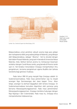 Gambar 2.14
Salah satu candi
di Komplek
Muaro Jambi
Sumber: Doc. Direktorat Sejarah dan Nilai Budaya, 2012

Balaputradewa untuk pendirian sebuah asrama bagi para pelajar
dan mahapeserta didik yang sedang belajar di Nalanda, yang dibiayai
oleh Balaputeradewa, sebagai “dharma”. Hal itu tercatat dengan
baik dalam Prasasti Nalanda, yang saat ini berada di Universitas Nawa
Nalanda, India. Bahkan bentuk asrama itu mempunyai kesamaan
arsitektur dengan Candi Muara Jambi, yang berada di Provinsi Jambi
saat ini. Hal tersebut menandakan Sriwijaya memperhatikan ilmu
pengetahuan, terutama pengetahuan agama Buddha dan bahasa
Sanskerta bagi generasi mudanya.
	
Pada tahun 990 M yang menjadi Raja Sriwijaya adalah Sri
Sudamaniwarmadewa. Pada masa pemerintahan raja itu terjadi
serangan Raja Darmawangsa dari Jawa bagian Timur. Akan
tetapi, serangan itu berhasil digagalkan oleh tentara Sriwijaya. Sri
Sudamaniwarmadewa kemudian digantikan oleh putranya yang
bernama Marawijayottunggawarman. Pada masa pemerintahan
Marawijayottunggawarman, Sriwijaya membina hubungan dengan
Raja Rajaraya I dari Colamandala. Pada masa itu, Sriwijaya terus
mempertahankan kebesarannya.

Sejarah Indonesia

81

 