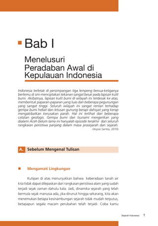 Bab I
Menelusuri
Peradaban Awal di
Kepulauan Indonesia
Indonesia terletak di persimpangan tiga lempeng benua-ketiganya
bertemu di sini-menciptakan tekanan sangat besar pada lapisan kulit
bumi. Akibatnya, lapisan kulit bumi di wilayah ini terdesak ke atas,
membentuk paparan-paparan yang luas dan beberapa pegunungan
yang sangat tinggi. Seluruh wilayah ini sangat rentan terhadap
gempa bumi hebat dan letusan gunung berapi dahsyat yang kerap
mengakibatkan kerusakan parah. Hal ini terlihat dari beberapa
catatan geologis. Gempa bumi dan tsunami mengerikan yang
dialami Aceh belum lama ini hanyalah episode terakhir dari seluruh
rangkaian peristiwa panjang dalam masa prasejarah dan sejarah.
(Arysio Santos, 2010)

A.	 Sebelum Mengenal Tulisan

„„

Mengamati Lingkungan

	
Kutipan di atas menunjukkan bahwa keberadaan tanah air
kita tidak dapat dilepaskan dari rangkaian peristiwa alam yang sudah
terjadi sejak zaman dahulu kala. Jadi, dinamika sejarah yang telah
bermula sejak manusia ada, jika dirunut hingga sekarang, kita akan
menemukan betapa kesinambungan sejarah tidak mudah terputus,
betapapun segala macam perubahan telah terjadi. Coba kamu
Sejarah Indonesia

1

 