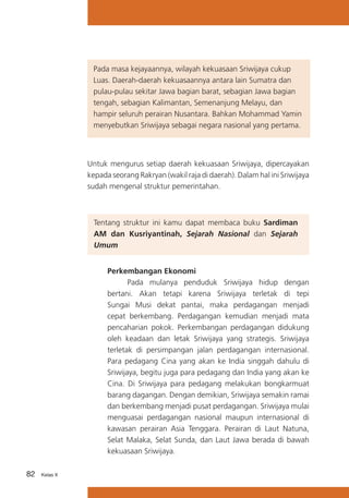 Pada masa kejayaannya, wilayah kekuasaan Sriwijaya cukup
Luas. Daerah-daerah kekuasaannya antara lain Sumatra dan
pulau-pulau sekitar Jawa bagian barat, sebagian Jawa bagian
	 tengah, sebagian Kalimantan, Semenanjung Melayu, dan
hampir seluruh perairan Nusantara. Bahkan Mohammad Yamin
menyebutkan Sriwijaya sebagai negara nasional yang pertama.

Untuk mengurus setiap daerah kekuasaan Sriwijaya, dipercayakan
kepada seorang Rakryan (wakil raja di daerah). Dalam hal ini Sriwijaya
sudah mengenal struktur pemerintahan.

Tentang struktur ini kamu dapat membaca buku Sardiman
AM dan Kusriyantinah, Sejarah Nasional dan Sejarah
Umum
Perkembangan Ekonomi
	
Pada mulanya penduduk Sriwijaya hidup dengan
bertani. Akan tetapi karena Sriwijaya terletak di tepi
Sungai Musi dekat pantai, maka perdagangan menjadi
cepat berkembang. Perdagangan kemudian menjadi mata
pencaharian pokok. Perkembangan perdagangan didukung
oleh keadaan dan letak Sriwijaya yang strategis. Sriwijaya
terletak di persimpangan jalan perdagangan internasional.
Para pedagang Cina yang akan ke India singgah dahulu di
Sriwijaya, begitu juga para pedagang dan India yang akan ke
Cina. Di Sriwijaya para pedagang melakukan bongkarmuat
barang dagangan. Dengan demikian, Sriwijaya semakin ramai
dan berkembang menjadi pusat perdagangan. Sriwijaya mulai
menguasai perdagangan nasional maupun internasional di
kawasan perairan Asia Tenggara. Perairan di Laut Natuna,
Selat Malaka, Selat Sunda, dan Laut Jawa berada di bawah
kekuasaan Sriwijaya.
82

Kelas X

 
