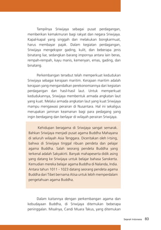 Tampilnya Sriwijaya sebagai pusat perdagangan,
memberikan kemakmuran bagi rakyat dan negara Sriwijaya.
Kapal-kapal yang singgah dan melakukan bongkarmuat,
harus membayar pajak. Dalam kegiatan perdagangan,
Sriwijaya mengekspor gading, kulit, dan beberapa jenis
binatang liar, sedangkan barang impornya antara lain beras,
rempah-rempah, kayu manis, kemenyan, emas, gading, dan
binatang.
Perkembangan tersebut telah memperkuat kedudukan
Sriwijaya sebagai kerajaan maritim. Kerajaan maritim adalah
kerajaan yang mengandalkan perekonomiannya dari kegiatan
perdagangan dan hasil-hasil laut. Untuk memperkuat
kedudukannya, Sriwijaya membentuk armada angkatan laut
yang kuat. Melalui armada angkatan laut yang kuat Sriwijaya
mampu mengawasi perairan di Nusantara. Hal ini sekaligus
merupakan jaminan keamanan bagi para pedagang yang
ingin berdagang dan berlayar di wilayah perairan Sriwijaya.
	
Kehidupan beragama di Sriwijaya sangat semarak.
Bahkan Sriwijaya menjadi pusat agama Buddha Mahayana
di seluruh wilayah Asia Tenggara. Diceritakan oleh I-tsing,
bahwa di Sriwijaya tinggal ribuan pendeta dan pelajar
agama Buddha. Salah seorang pendeta Buddha yang
terkenal adalah Sakyakirti. Banyak mahapeserta didik asing
yang datang ke Sriwijaya untuk belajar bahasa Sanskerta.
Kemudian mereka belajar agama Buddha di Nalanda, India.
Antara tahun 1011 - 1023 datang seorang pendeta agama
Buddha dari Tibet bernama Atisa untuk lebih memperdalam
pengetahuan agama Buddha.

Dalam kaitannya dengan perkembangan agama dan
kebudayaan Buddha, di Sriwijaya ditemukan beberapa
peninggalan. Misalnya, Candi Muara Takus, yang ditemukan
Sejarah Indonesia

83

 