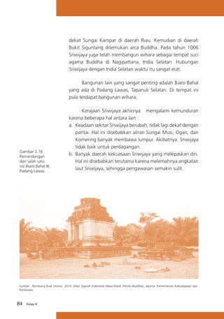 dekat Sungai Kampar di daerah Riau. Kemudian di daerah
Bukit Siguntang ditemukan arca Buddha. Pada tahun 1006
Sriwijaya juga telah membangun wihara sebagai tempat suci
agama Buddha di Nagipattana, India Selatan. Hubungan
Sriwijaya dengan India Selatan waktu itu sangat erat.
	
Bangunan lain yang sangat penting adalah Biaro Bahal
yang ada di Padang Lawas, Tapanuli Selatan. Di tempat ini
pula terdapat bangunan wihara.

Gambar 2.16
Pemandangan
dari salah satu
sisi Biaro Bahal III,
Padang Lawas

	
Kerajaan Sriwijaya akhirnya mengalami kemunduran
karena beberapa hal antara lain :
a.	 Keadaan sekitar Sriwijaya berubah, tidak lagi dekat dengan
pantai. Hal ini disebabkan aliran Sungai Musi, Ogan, dan
Komering banyak membawa lumpur. Akibatnya. Sriwijaya
tidak baik untuk perdagangan.
b.	 Banyak daerah kekuasaan Sriwijaya yang melepaskan diri.
Hal ini disebabkan terutama karena melemahnya angkatan
laut Sriwijaya, sehingga pengawasan semakin sulit.

Sumber : Bambang Budi Utomo. 2010. Atlas Sejarah Indonesia Masa Klasik (Hindu-Buddha), Jakarta: Kementerian Kebudayaan dan
Pariwisata.

84

Kelas X

 