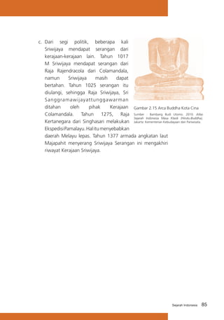 c.	 Dari segi politik, beberapa kali
Sriwijaya mendapat serangan dari
kerajaan-kerajaan lain. Tahun 1017
M Sriwijaya mendapat serangan dari
Raja Rajendracola dari Colamandala,
namun
Sriwijaya
masih
dapat
bertahan. Tahun 1025 serangan itu
diulangi, sehingga Raja Sriwijaya, Sri
Sanggramawijayattunggawarman
ditahan
oleh
pihak
Kerajaan Gambar 2.15 Arca Buddha Kota Cina
Colamandala. Tahun 1275, Raja Sumber : Bambang Budi Utomo. 2010. Atlas
Sejarah Indonesia Masa Klasik (Hindu-Buddha),
Kertanegara dari Singhasari melakukan Jakarta: Kementerian Kebudayaan dan Pariwisata.
Ekspedisi Pamalayu. Hal itu menyebabkan
daerah Melayu lepas. Tahun 1377 armada angkatan laut
Majapahit menyerang Sriwijaya Serangan ini mengakhiri
riwayat Kerajaan Sriwijaya.

Sejarah Indonesia

85

 