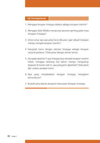 Uji Kompetensi
1.	 Mengapa kerajaan Sriwijaya disebut sebagai kerajaan maritim?
2.	 Mengapa Selat Malaka mempunyai peranan penting pada masa
Kerajaan Sriwijaya?
3.	 Unsur-unsur apa saja yang harus dikuasai, agar sebuah kerajaan
mampu menjadi kerajaan maritim?
4.	 Setujukah kamu dengan sebutan Sriwijaya sebagai kerajaan
nasional pertama ? Diskusikan dengan teman-teman.
5.	 Jika pada abad ke-7 saja Sriwijaya bisa menjadi kerajaan maritim
hebat, mengapa sekarang kita belum mampu mengulangi
kejayaan di lautan saat ini, apa yang perlu diperbaiki? Diskusikan
dan uraikan jawaban kamu
6.	 Apa yang menyebabkan
kemunduran?

kerajaan

Sriwijaya

mengalami

7.	 Buatlah peta daerah pengaruh kekuasaan Kerajaan Sriwijaya.

86

Kelas X

 