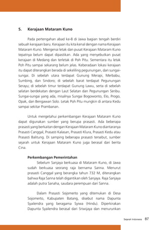 5.	

Kerajaan Mataram Kuno

	
Pada pertengahan abad ke-8 di Jawa bagian tengah berdiri
sebuah kerajaan baru. Kerajaan itu kita kenal dengan nama Kerajaan
Mataram Kuno. Mengenai letak dan pusat Kerajaan Mataram Kuno
tepatnya belum dapat dipastikan. Ada yang menyebutkan pusat
kerajaan di Medang dan terletak di Poh Pitu. Sementara itu letak
Poh Pitu sampai sekarang belum jelas. Keberadaan lokasi kerajaan
itu dapat diterangkan berada di sekeliling pegunungan, dan sungaisungai. Di sebelah utara terdapat Gunung Merapi, Merbabu,
Sumbing, dan Sindoro; di sebelah barat terdapat Pegunungan
Serayu; di sebelah timur terdapat Gunung Lawu, serta di sebelah
selatan berdekatan dengan Laut Selatan dan Pegunungan Seribu.
Sungai-sungai yang ada, misalnya Sungai Bogowonto, Elo, Progo,
Opak, dan Bengawan Solo. Letak Poh Pitu mungkin di antara Kedu
sampai sekitar Prambanan.
	
Untuk mengetahui perkembangan Kerajaan Mataram Kuno
dapat digunakan sumber yang berupa prasasti. Ada beberapa
prasasti yang berkaitan dengan Kerajaan Mataram Kuno diantaranya
Prasasti Canggal, Prasasti Kalasan, Prasasti Klura, Prasasti Kedu atau
Prasasti Balitung. Di samping beberapa prasasti tersebut, sumber
sejarah untuk Kerajaan Mataram Kuno juga berasal dari berita
Cina.
Perkembangan Pemerintahan
	
Sebelum Sanjaya berkuasa di Mataram Kuno, di Jawa
sudah berkuasa seorang raja bernama Sanna. Menurut
prasasti Canggal yang berangka tahun 732 M, diterangkan
bahwa Raja Sanna telah digantikan oleh Sanjaya. Raja Sanjaya
adalah putra Sanaha, saudara perempuan dari Sanna.
	
Dalam Prasasti Sojomerto yang ditemukan di Desa
Sojomerto, Kabupaten Batang, disebut nama Dapunta
Syailendra yang beragama Syiwa (Hindu). Diperkirakan
Dapunta Syailendra berasal dari Sriwijaya dan menurunkan
Sejarah Indonesia

87

 
