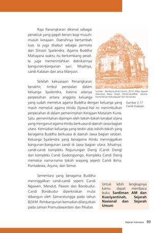 Raja Panangkaran dikenal sebagai
penakluk yang gagah berani bagi musuhmusuh kerajaan. Daerahnya bertambah
luas. Ia juga disebut sebagai permata
dari Dinasti Syailendra. Agama Buddha
Mahayana waktu itu berkembang pesat.
Ia juga memerintahkan didirikannya
bangunan-bangunan suci. Misalnya,
candi Kalasan dan arca Manjusri.
Setelah kekuasaan Penangkaran
berakhir,
timbul
persoalan
dalam
Budi
Sejarah
keluarga Syailendra, karena adanya Sumber : BambangKlasik Utomo. 2010. Atlas Jakarta:
Indonesia Masa
(Hindu-Buddha).
perpecahan antara anggota keluarga Kementerian Kebudayaan dan Pariwisata.
yang sudah memeluk agama Buddha dengan keluarga yang Gambar 2.17
Candi Kalasan
masih memeluk agama Hindu (Syiwa).Hal ini menimbulkan
perpecahan di dalam pemerintahan Kerajaan Mataram Kuno.
Satu pemerintahan dipimpin oleh tokoh-tokoh kerabat istana
yang menganut agama Hindu berkuasa di daerah Jawa bagian
utara. Kemudian keluarga yang terdiri atas tokoh-tokoh yang
beragama Buddha berkuasa di daerah Jawa bagian selatan.
Keluarga Syailendra yang beragama Hindu meninggalkan
bangunan-bangunan candi di Jawa bagian utara. Misalnya,
candi-candi kompleks Pegunungan Dieng (Candi Dieng)
dan kompleks Candi Gedongsongo. Kompleks Candi Dieng
memakai nama-nama tokoh wayang seperti Candi Bima,
Puntadewa, Arjuna, dan Semar.
	
Sementara yang beragama Buddha
meninggalkan candi-candi seperti Candi
Ngawen, Mendut, Pawon dan Borobudur.
Candi Borobudur diperkirakan mulai
dibangun oleh Samaratungga pada tahun
824 M. Pembangunan kemudian dilanjutkan
pada zaman Pramudawardani dan Pikatan.

Untuk lebih lengkapnya
kamu
dapat
membaca
buku Sardiman AM dan
Kusriyantinah,
Sejarah
Nasional
dan
Sejarah
Umum

Sejarah Indonesia

89

 