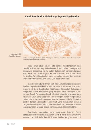 Candi Borobudur Mahakarya Dynasti Syailendra

Gambar 2.18
Candi Borobudur
Sumber : Bambang Budi Utomo. 2010. Atlas Sejarah Indonesia Masa Klasik (Hindu-Buddha). Jakarta:
Kementerian Kebudayaan dan Pariwisata.

	
Pada awal abad ke-21, kita sering mendengarkan dan
membicarakan tentang kebudayaan lokal dalam menghadapi
globalisasi. Setidaknya hal itu sudah dialami oleh bangsa kita sejak
abad ke-8, atau bahkan jauh ke masa lampau. Bukti nyata dari
itu adalah Candi Borobudur, yang kemudian dikukuhkan sebagai
Warisan Budaya Dunia oleh UNESCO, pada tahun 1991
	
Candi Borobudur didirikan oleh Raja Samaratungga dari dinasti
Syailendra pada abad ke-9. Candi itu terletak di antara dua bukit,
tepatnya di Desa Borobudur, Kecamatan Borobudur, Kabupaten
Magelang. Candi Borobudur yang terletak pada satu garis lurus
dengan Candi Pawon dan Candi Mendut dipandang sebagai satu
kesatuan. Letak candi seperti ini sesuai dengan aturan yang disebut
dalam kitab-kitab pedoman para seniman agama di India. kitab itu
disebut dengan Vastusastra. Suatu kitab yang menjelaskan tentang
bangunan suci agama Hindu. Namun demikian, aturan-aturannya
juga digunakan sebagai desain bangunan suci agama Buddha.
	
Borobudur merupakan karya yang unik. Susunan Candi
Borobudur berbeda dengan susunan candi di India. Pada umumnya
susunan candi di India berdiri di atas fondasi yang tertanam di
90

Kelas X

 