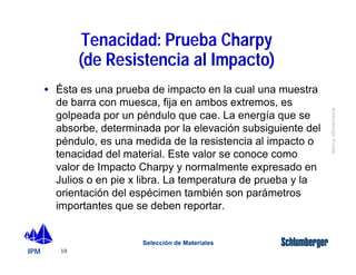 IPM 
Schlumberger Private 
· Ésta es una prueba de impacto en la cual una muestra 
de barra con muesca, fija en ambos extremos, es 
golpeada por un péndulo que cae. La energía que se 
absorbe, determinada por la elevación subsiguiente del 
péndulo, es una medida de la resistencia al impacto o 
tenacidad del material. Este valor se conoce como 
valor de Impacto Charpy y normalmente expresado en 
Julios o en pie x libra. La temperatura de prueba y la 
orientación del espécimen también son parámetros 
importantes que se deben reportar. 
10 
Tenacidad: Prueba Charpy 
(de Resistencia al Impacto) 
Selección de Materiales 
 