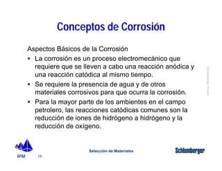 IPM 
Schlumberger Private 
Aspectos Básicos de la Corrosión 
· La corrosión es un proceso electromecánico que 
requiere que se lleven a cabo una reacción anódica y 
una reacción catódica al mismo tiempo. 
· Se requiere la presencia de agua y de otros 
materiales corrosivos para que ocurra la corrosión. 
· Para la mayor parte de los ambientes en el campo 
petrolero, las reacciones catódicas comunes son la 
reducción de iones de hidrógeno a hidrógeno y la 
reducción de oxígeno. 
16 
Conceptos de Corrosión 
Selección de Materiales 
 