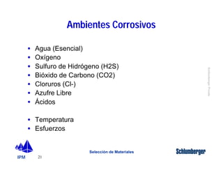 IPM 
Schlumberger Private 
· Agua (Esencial) 
· Oxígeno 
· Sulfuro de Hidrógeno (H2S) 
· Bióxido de Carbono (CO2) 
· Cloruros (Cl-) 
· Azufre Libre 
· Ácidos 
21 
Ambientes Corrosivos 
Selección de Materiales 
· Temperatura 
· Esfuerzos 
 
