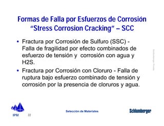 Formas de Falla por Esfuerzos de Corrosión 
· Fractura por Corrosión de Sulfuro (SSC) - 
Falla de fragilidad por efecto combinados de 
esfuerzo de tensión y corrosión con agua y 
H2S. 
· Fractura por Corrosión con Cloruro - Falla de 
ruptura bajo esfuerzo combinado de tensión y 
corrosión por la presencia de cloruros y agua. 
IPM 
Schlumberger Private 
“Stress Corrosion Cracking” – SCC 
22 
Selección de Materiales 
 