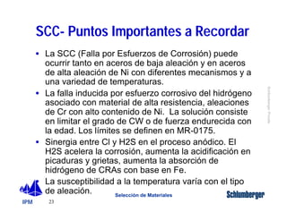 IPM 
Schlumberger Private 
SCC- Puntos Importantes a Recordar 
· La SCC (Falla por Esfuerzos de Corrosión) puede 
ocurrir tanto en aceros de baja aleación y en aceros 
de alta aleación de Ni con diferentes mecanismos y a 
una variedad de temperaturas. 
· La falla inducida por esfuerzo corrosivo del hidrógeno 
asociado con material de alta resistencia, aleaciones 
de Cr con alto contenido de Ni. La solución consiste 
en limitar el grado de CW o de fuerza endurecida con 
la edad. Los límites se definen en MR-0175. 
· Sinergia entre Cl y H2S en el proceso anódico. El 
H2S acelera la corrosión, aumenta la acidificación en 
picaduras y grietas, aumenta la absorción de 
hidrógeno de CRAs con base en Fe. 
· La susceptibilidad a la temperatura varía con el tipo 
de aleación. 
23 
Selección de Materiales 
 