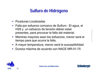 IPM 
Schlumberger Private 
· Picaduras Localizadas 
· Falla por esfuerzo corrosivo de Sulfuro : El agua, el 
H2S y un esfuerzo de tensión deben estar 
presentes, para provocar la falla del material. 
· Mientras mayores sean los esfuerzos, menor será el 
tiempo para que ocurra la falla. 
· A mayor temperatura, menor será la susceptibilidad. 
· Dureza máxima de acuerdo con NACE MR-01-75 
24 
Sulfuro de Hidrógeno 
Selección de Materiales 
 