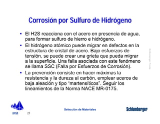 IPM 
Schlumberger Private 
Corrosión por Sulfuro de Hidrógeno 
· El H2S reacciona con el acero en presencia de agua, 
para formar sulfuro de hierro e hidrógeno. 
· El hidrógeno atómico puede migrar en defectos en la 
estructura de cristal de acero. Bajo esfuerzos de 
tensión, se puede crear una grieta que pueda migrar 
a la superficie. Una falla asociada con este fenómeno 
se llama SSC (Falla por Esfuerzos de Corrosión). 
· La prevención consiste en hacer máximas la 
resistencia y la dureza al carbón, emplear aceros de 
baja aleación y tipo “martensíticos”. Seguir los 
lineamientos de la Norma NACE MR-0175. 
25 
Selección de Materiales 
 