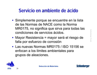 IPM 
Schlumberger Private 
· Simplemente porque se encuentre en la lista 
de las Normas de NACE como la Norma 
MR0175, no significa que sirva para todas las 
condiciones de servicios ácidos. 
· Mayor Resistencia = mayor será el riesgo de 
falla por esfuerzo de corrosión 
· Las nuevas Normas MR0175 / ISO 15156 se 
enfocan a los límites ambientales para 
grupos de aleaciones. 
26 
Servicio en ambiente de ácido 
Selección de Materiales 
 